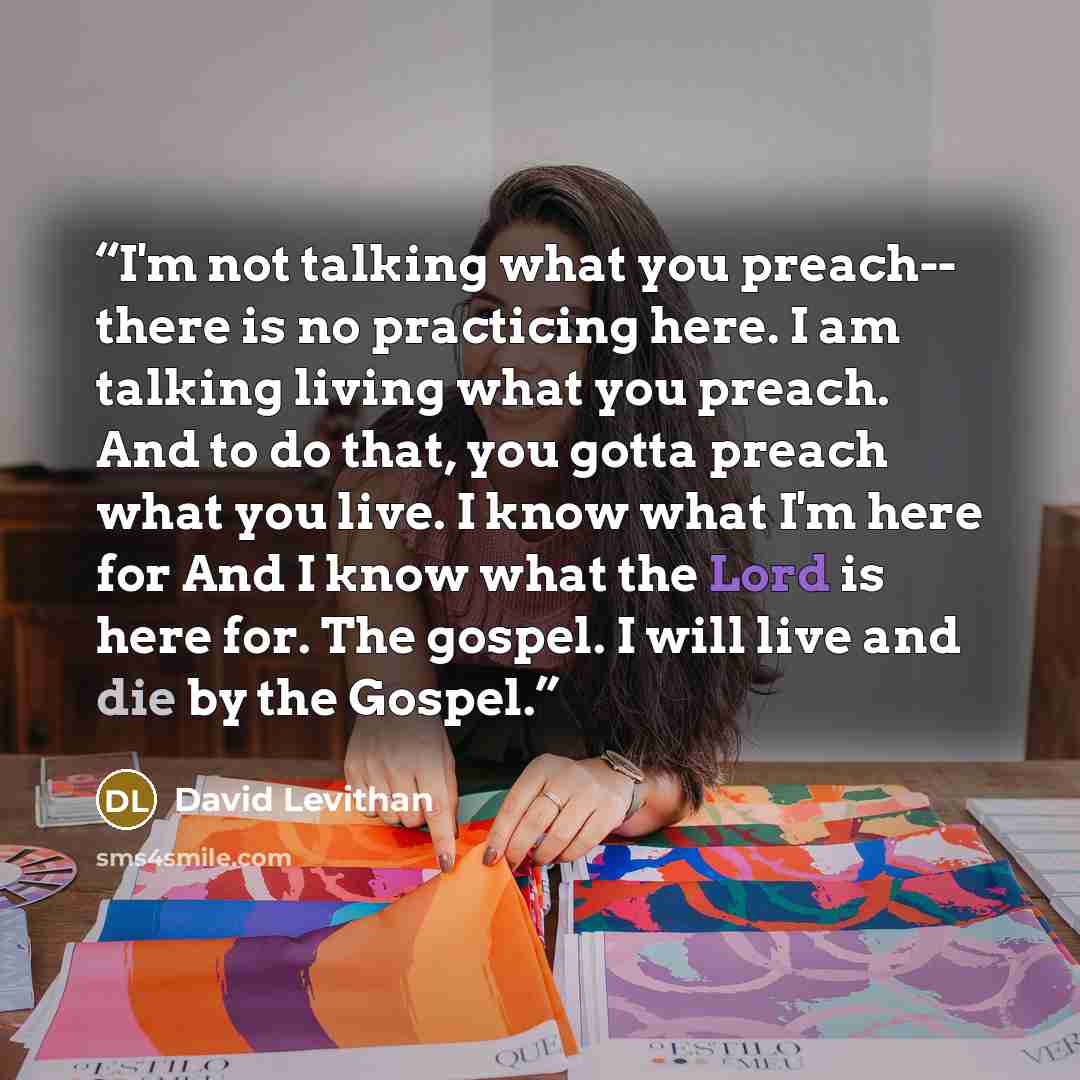 “I'm not talking what you preach-- there is no practicing here. I am talking living what you preach. And to do that, you gotta preach what you live. I know what I'm here for And I know what the Lord is here for. The gospel. I will live and die by the Gospel.” quote by David Levithan