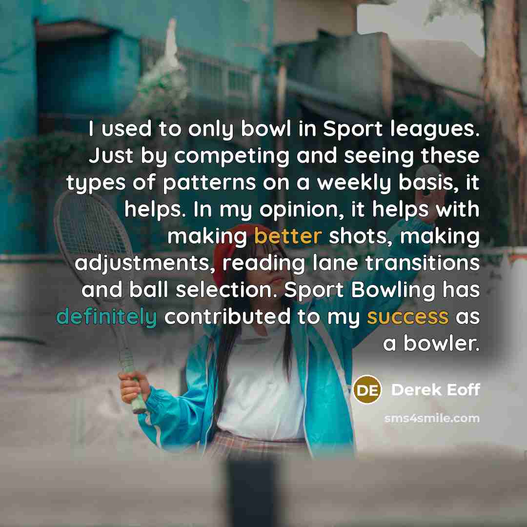 “I used to only bowl in Sport leagues. Just by competing and seeing these types of patterns on a weekly basis, it helps. In my opinion, it helps with making better shots, making adjustments, reading lane transitions and ball selection. Sport Bowling has definitely contributed to my success as a…” quote by Derek Eoff