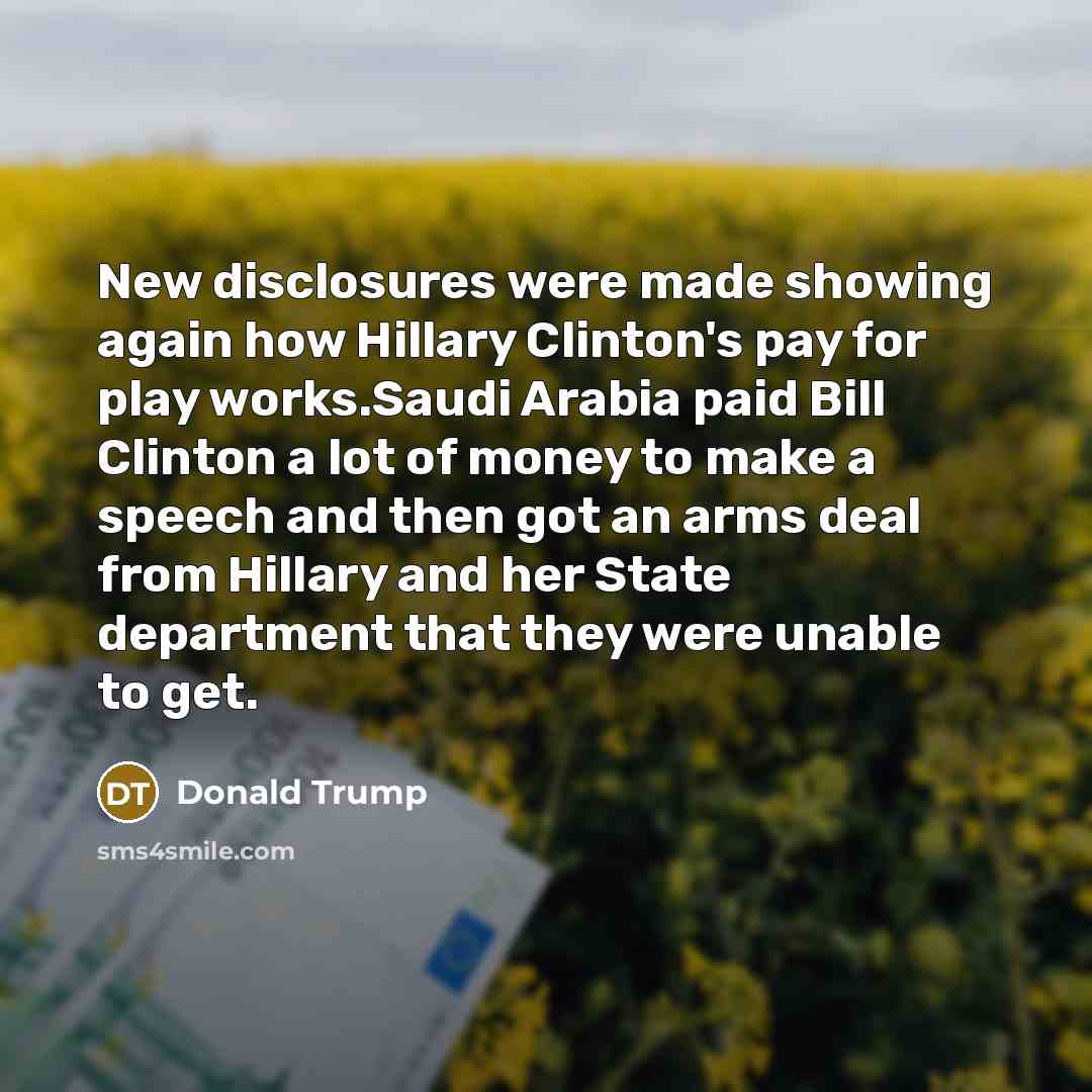 “New disclosures were made showing again how Hillary Clinton's pay for play works.Saudi Arabia paid Bill Clinton a lot of money to make a speech and then got an arms deal from Hillary and her State department that they were unable to get.” quote by Donald Trump