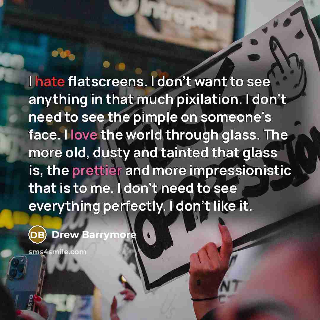 “I hate flatscreens. I don't want to see anything in that much pixilation. I don't need to see the pimple on someone's face. I love the world through glass. The more old, dusty and tainted that glass is, the prettier and more impressionistic that is to me. I don't need to see everything perfectly…” quote by Drew Barrymore