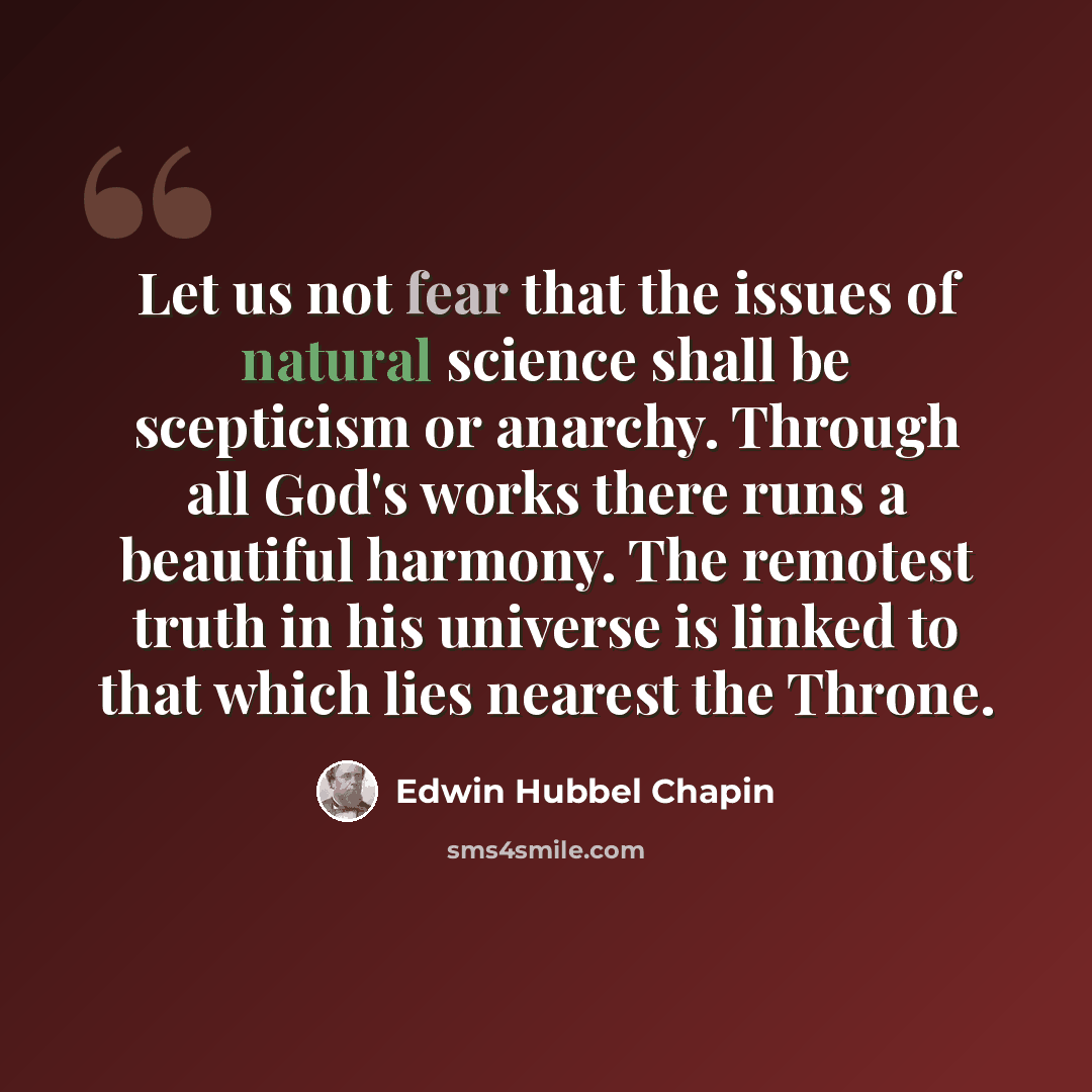 “Let us not fear that the issues of natural science shall be scepticism or anarchy. Through all God's works there runs a beautiful harmony. The remotest truth in his universe is linked to that which lies nearest the Throne.” quote by Edwin Hubbel Chapin