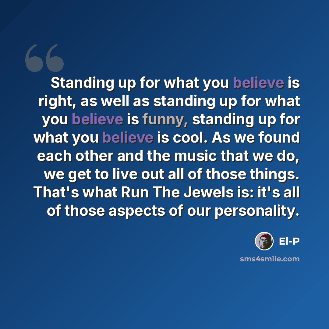 “Standing up for what you believe is right, as well as standing up for what you believe is funny, standing up for what you believe is cool. As we found each other and the music that we do, we get to live out all of those things. That's what Run The Jewels is: it's all of those aspects of our…” quote by El-P