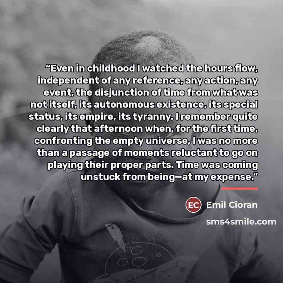 “Even in childhood I watched the hours flow, independent of any reference, any action, any event, the disjunction of time from what was not itself, its autonomous existence, its special status, its empire, its tyranny. I remember quite clearly that afternoon when, for the first time, confronting…” quote by Emil Cioran