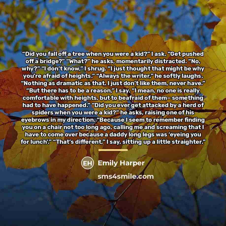 “Did you fall off a tree when you were a kid?” I ask. “Get pushed off a bridge?” “What?” he asks, momentarily distracted. “No, why?” “I don’t know,” I shrug. “I just thought that might be why you’re afraid of heights.” “Always the writer,” he softly laughs. “Nothing as dramatic as that. I just…” quote by Emily Harper