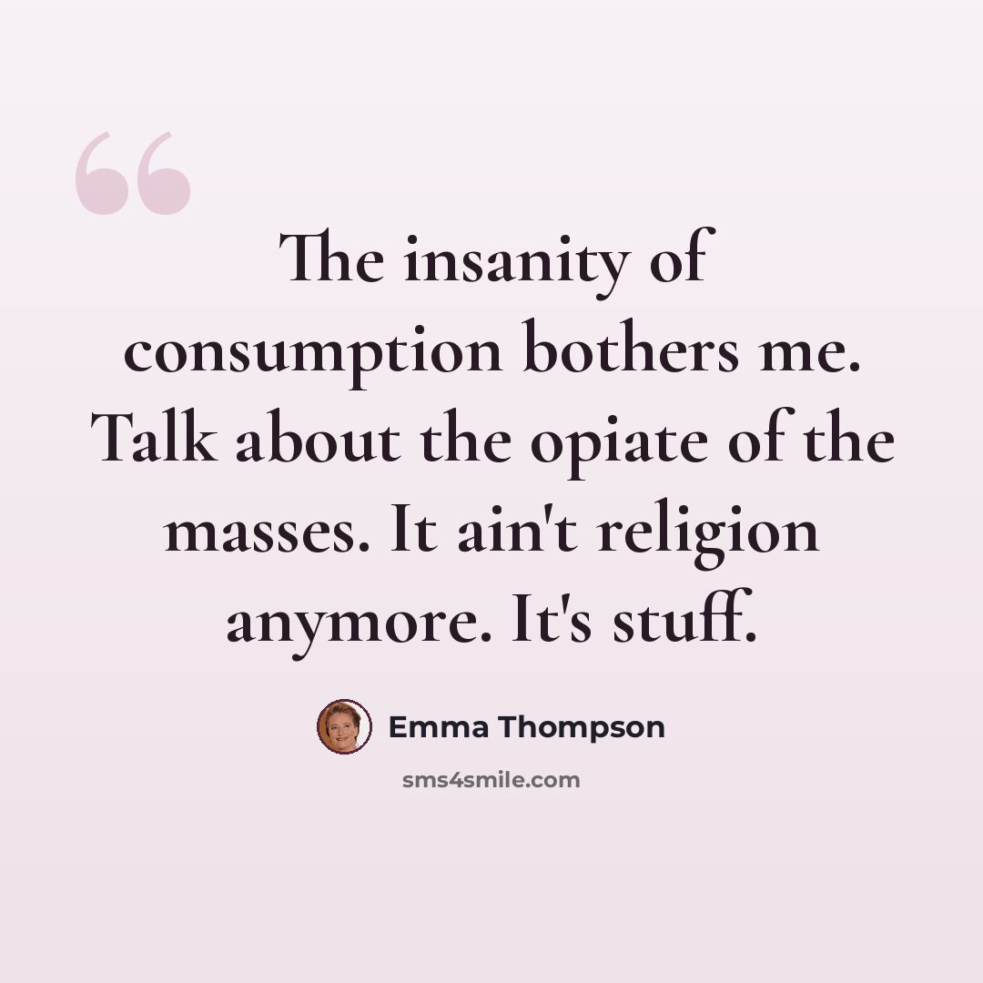 “The insanity of consumption bothers me. Talk about the opiate of the masses. It ain't religion anymore. It's stuff.” quote by Emma Thompson