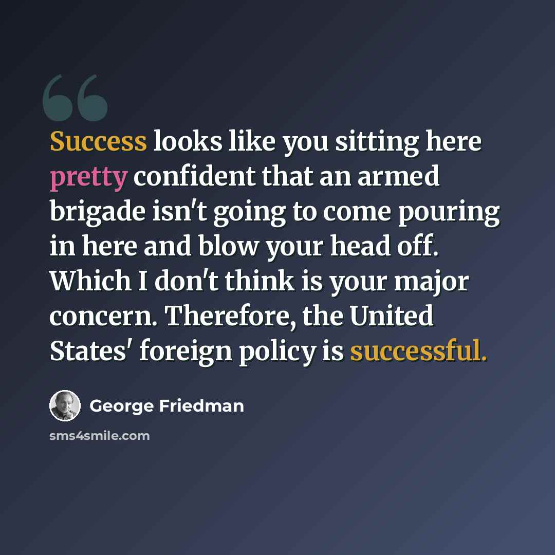 “Success looks like you sitting here pretty confident that an armed brigade isn't going to come pouring in here and blow your head off. Which I don't think is your major concern. Therefore, the United States' foreign policy is successful.” quote by George Friedman