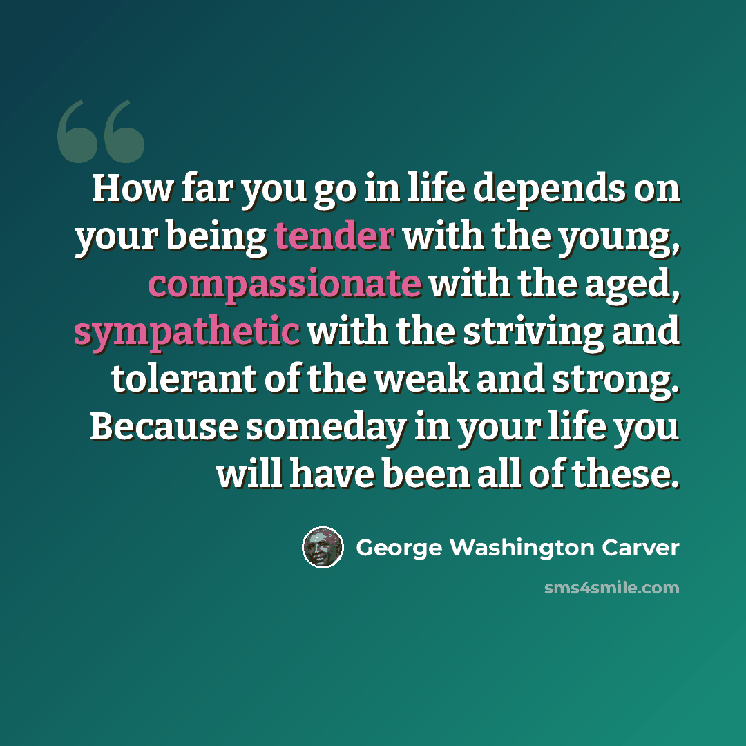 “How far you go in life depends on your being tender with the young, compassionate with the aged, sympathetic with the striving and tolerant of the weak and strong. Because someday in your life you will have been all of these.” quote by George Washington Carver