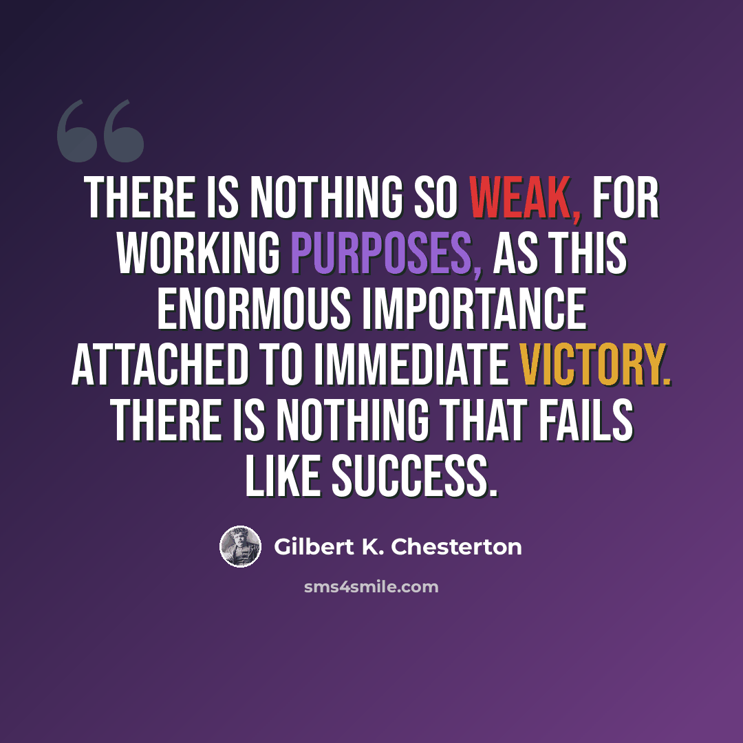 “There is nothing so weak, for working purposes, as this enormous importance attached to immediate victory. There is nothing that fails like success.” quote by Gilbert K. Chesterton