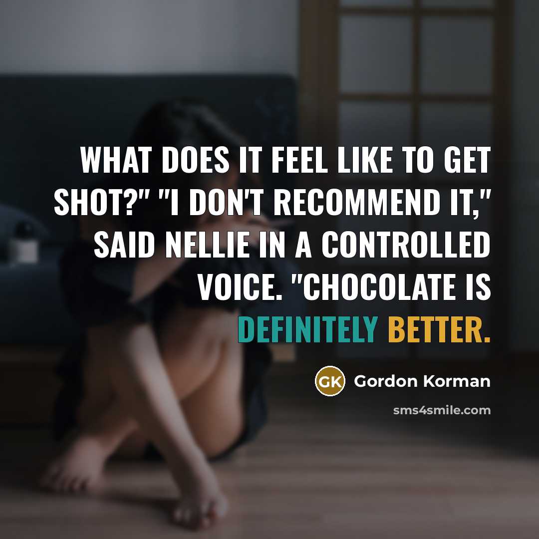 “What does it feel like to get shot?" "I don't recommend it," said Nellie in a controlled voice. "Chocolate is definitely better.” quote by Gordon Korman