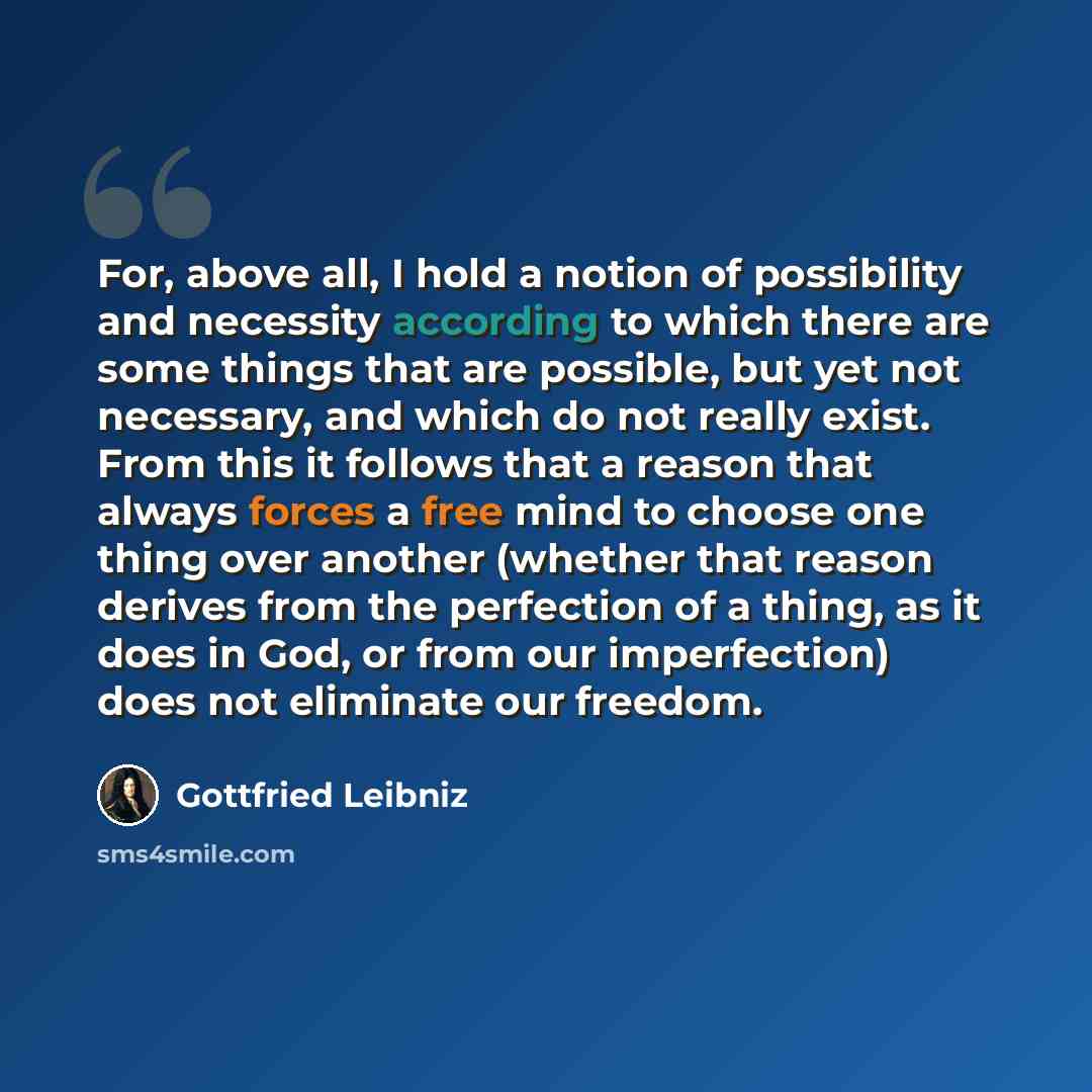 “For, above all, I hold a notion of possibility and necessity according to which there are some things that are possible, but yet not necessary, and which do not really exist. From this it follows that a reason that always forces a free mind to choose one thing over another (whether that reason…” quote by Gottfried Leibniz