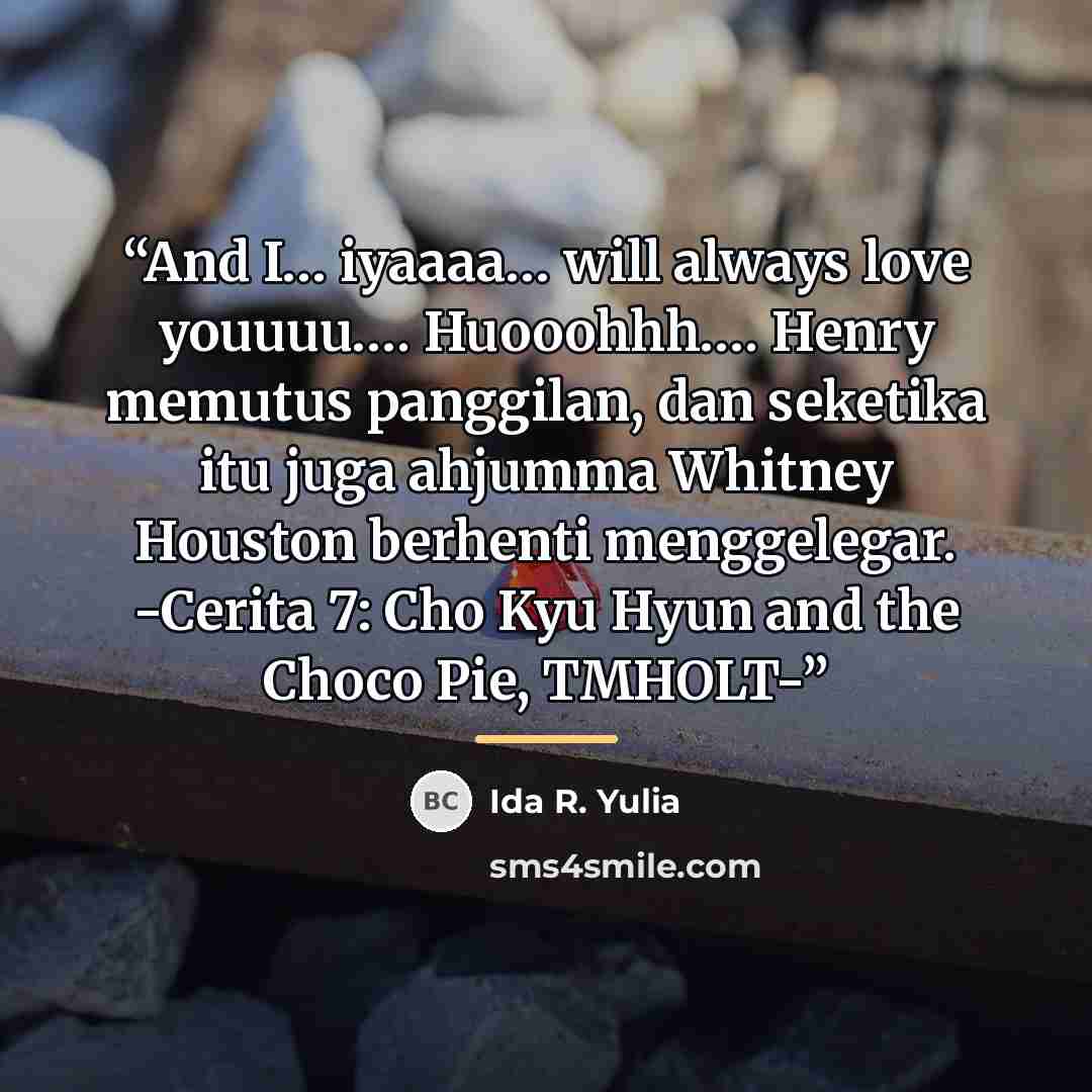 “And I… iyaaaa… will always love youuuu…. Huooohhh…. Henry memutus panggilan, dan seketika itu juga ahjumma Whitney Houston berhenti menggelegar. -Cerita 7: Cho Kyu Hyun and the Choco Pie, TMHOLT-” quote by Ida R. Yulia