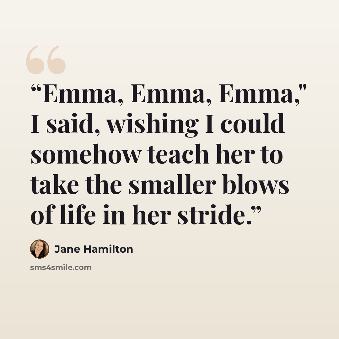 “Emma, Emma, Emma," I said, wishing I could somehow teach her to take the smaller blows of life in her stride.” quote by Jane Hamilton