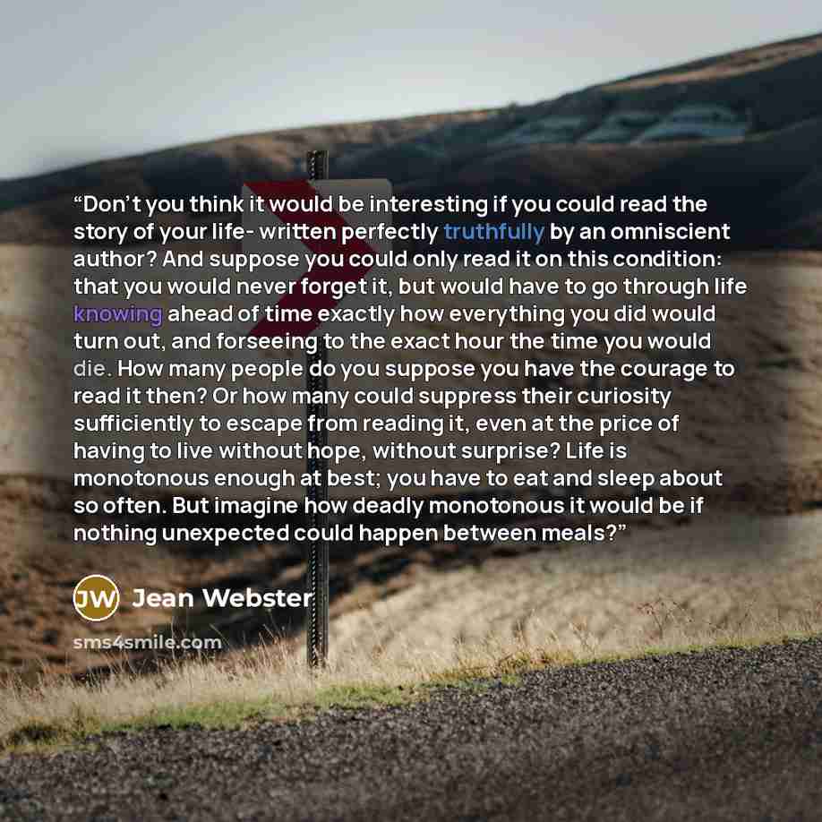 “Don't you think it would be interesting if you could read the story of your life- written perfectly truthfully by an omniscient author? And suppose you could only read it on this condition: that you would never forget it, but would have to go through life knowing ahead of time exactly how…” quote by Jean Webster