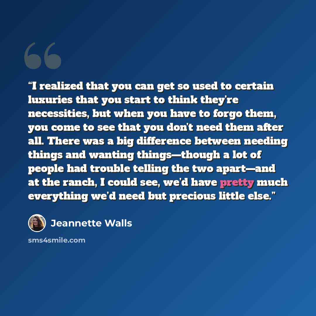 “I realized that you can get so used to certain luxuries that you start to think they’re necessities, but when you have to forgo them, you come to see that you don’t need them after all. There was a big difference between needing things and wanting things—though a lot of people had trouble telling…” quote by Jeannette Walls