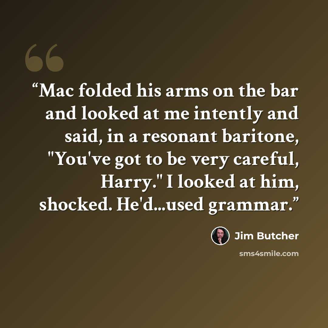 “Mac folded his arms on the bar and looked at me intently and said, in a resonant baritone, "You've got to be very careful, Harry." I looked at him, shocked. He'd...used grammar.” quote by Jim Butcher