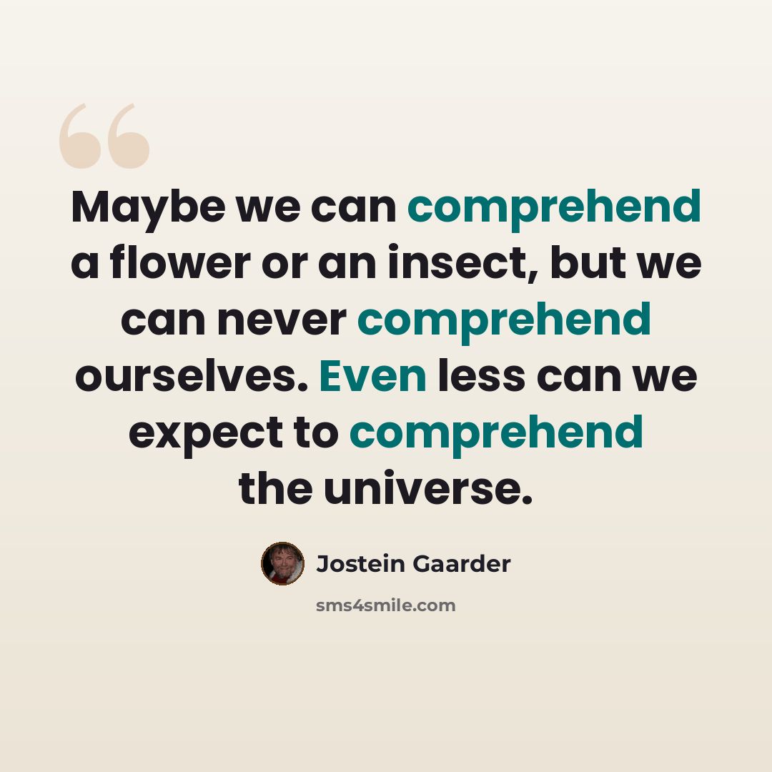 “Maybe we can comprehend a flower or an insect, but we can never comprehend ourselves. Even less can we expect to comprehend the universe.” quote by Jostein Gaarder