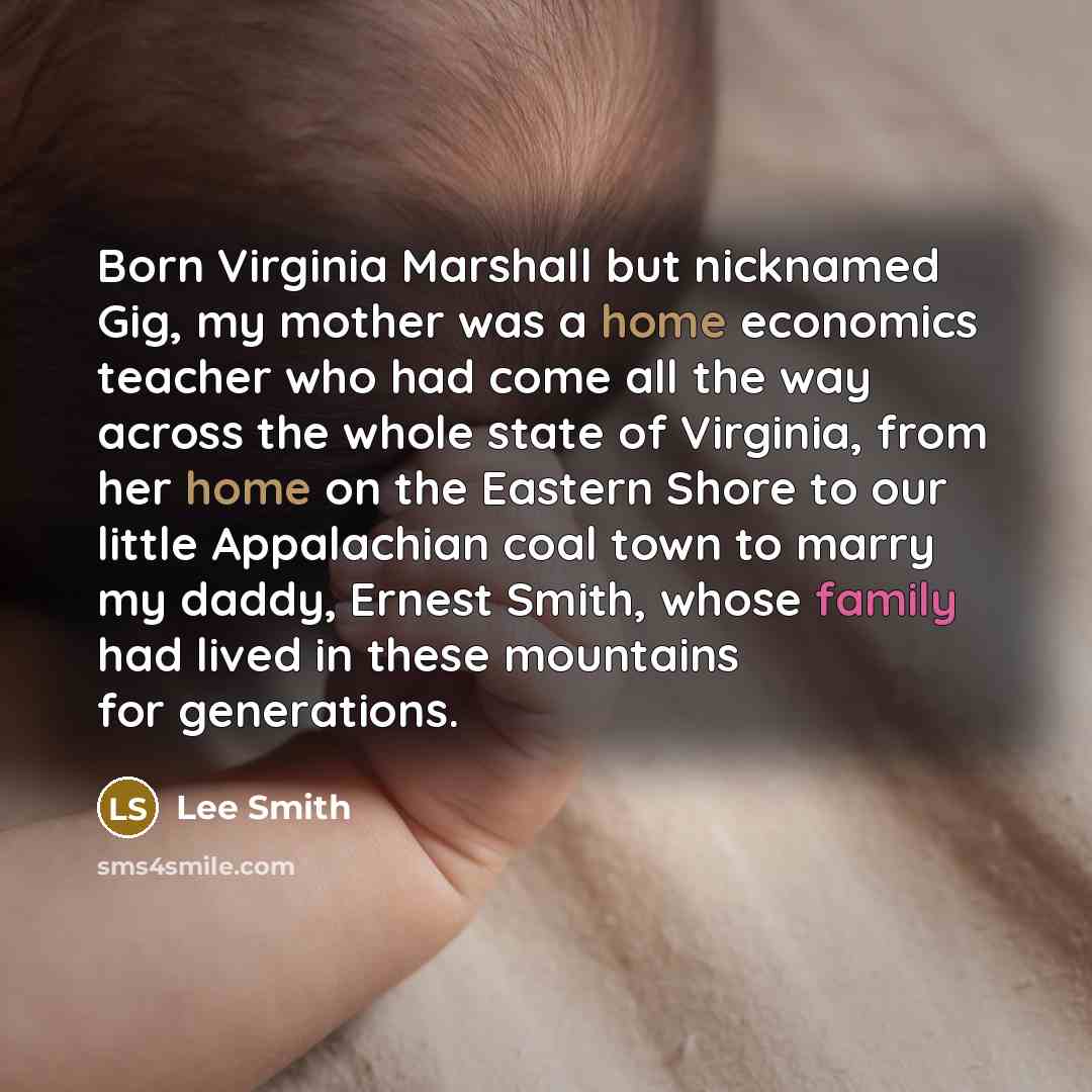 “Born Virginia Marshall but nicknamed Gig, my mother was a home economics teacher who had come all the way across the whole state of Virginia, from her home on the Eastern Shore to our little Appalachian coal town to marry my daddy, Ernest Smith, whose family had lived in these mountains for…” quote by Lee Smith