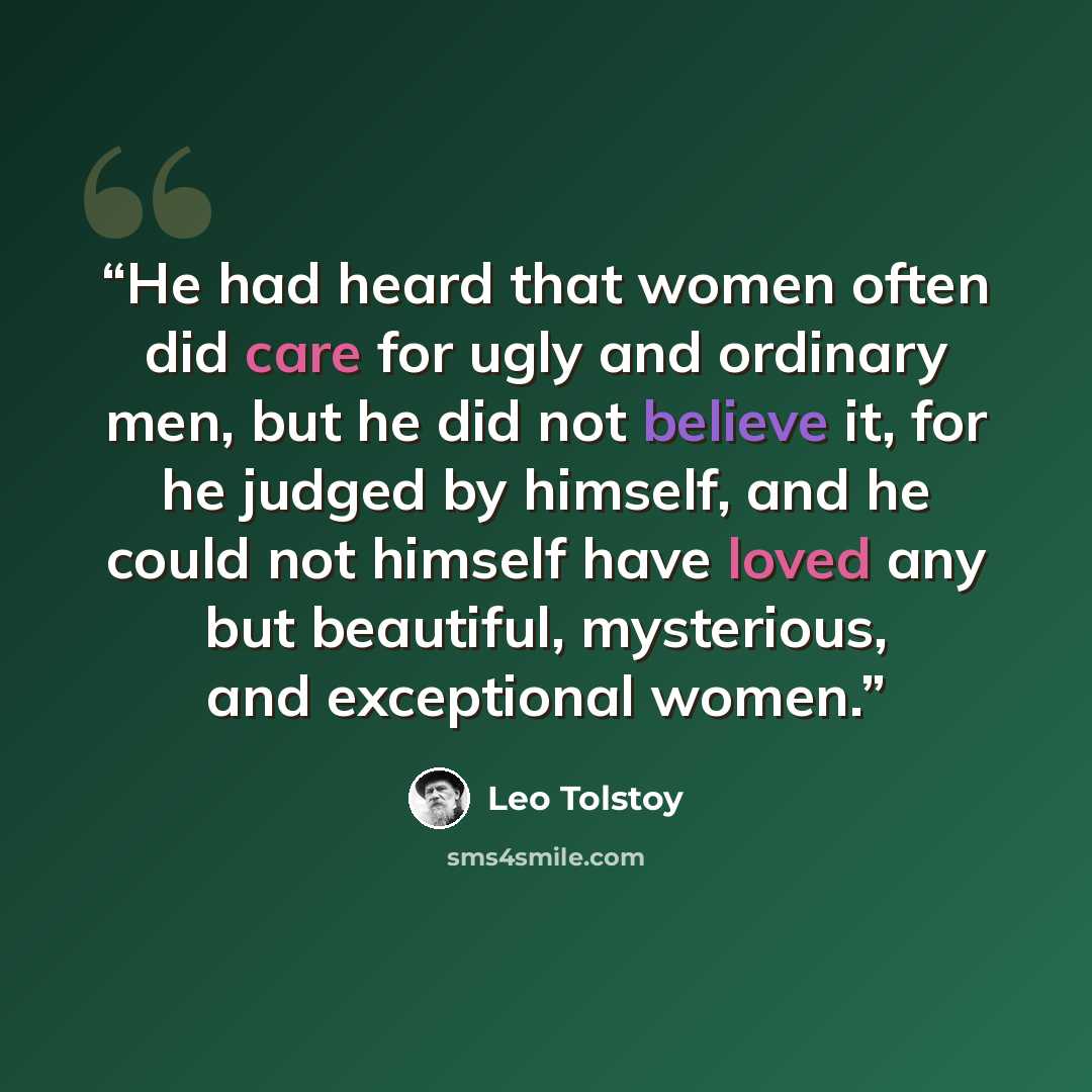 “He had heard that women often did care for ugly and ordinary men, but he did not believe it, for he judged by himself, and he could not himself have loved any but beautiful, mysterious, and exceptional women.” quote by Leo Tolstoy