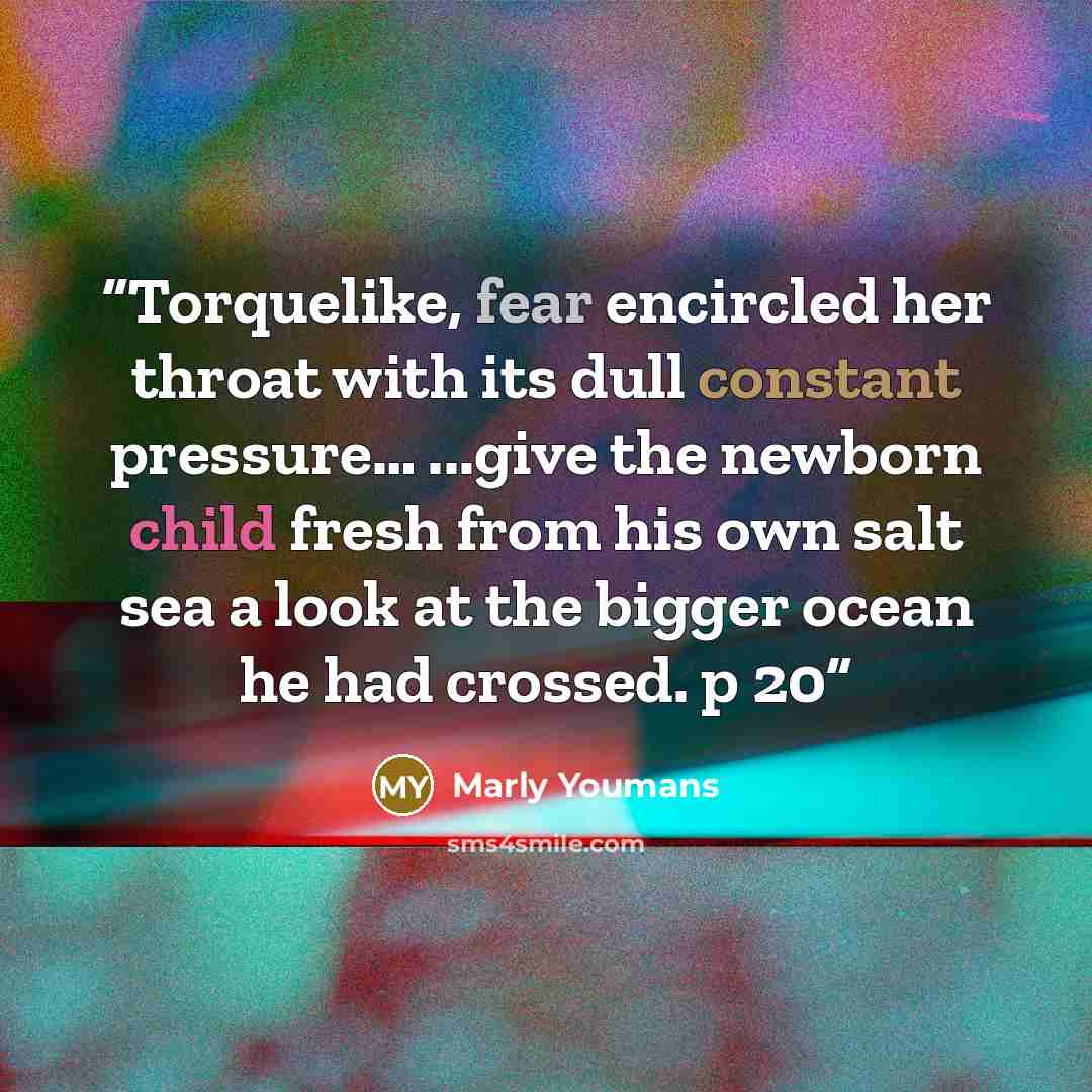“Torquelike, fear encircled her throat with its dull constant pressure… ...give the newborn child fresh from his own salt sea a look at the bigger ocean he had crossed. p 20” quote by Marly Youmans