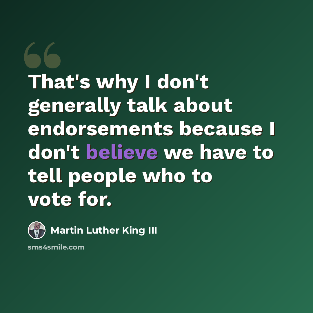 “That's why I don't generally talk about endorsements because I don't believe we have to tell people who to vote for.” quote by Martin Luther King III