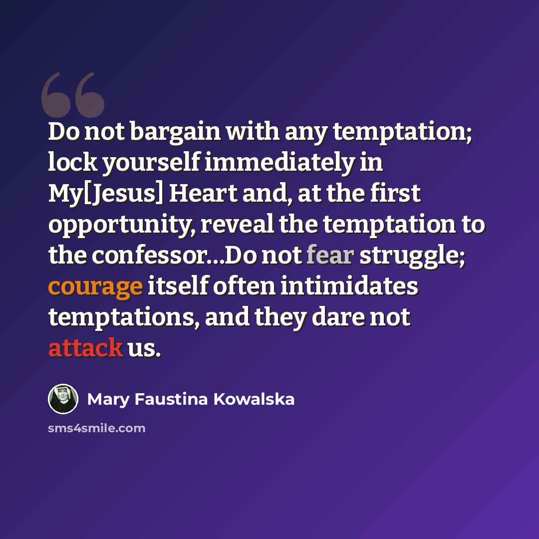 “Do not bargain with any temptation; lock yourself immediately in My[Jesus] Heart and, at the first opportunity, reveal the temptation to the confessor…Do not fear struggle; courage itself often intimidates temptations, and they dare not attack us.” quote by Mary Faustina Kowalska