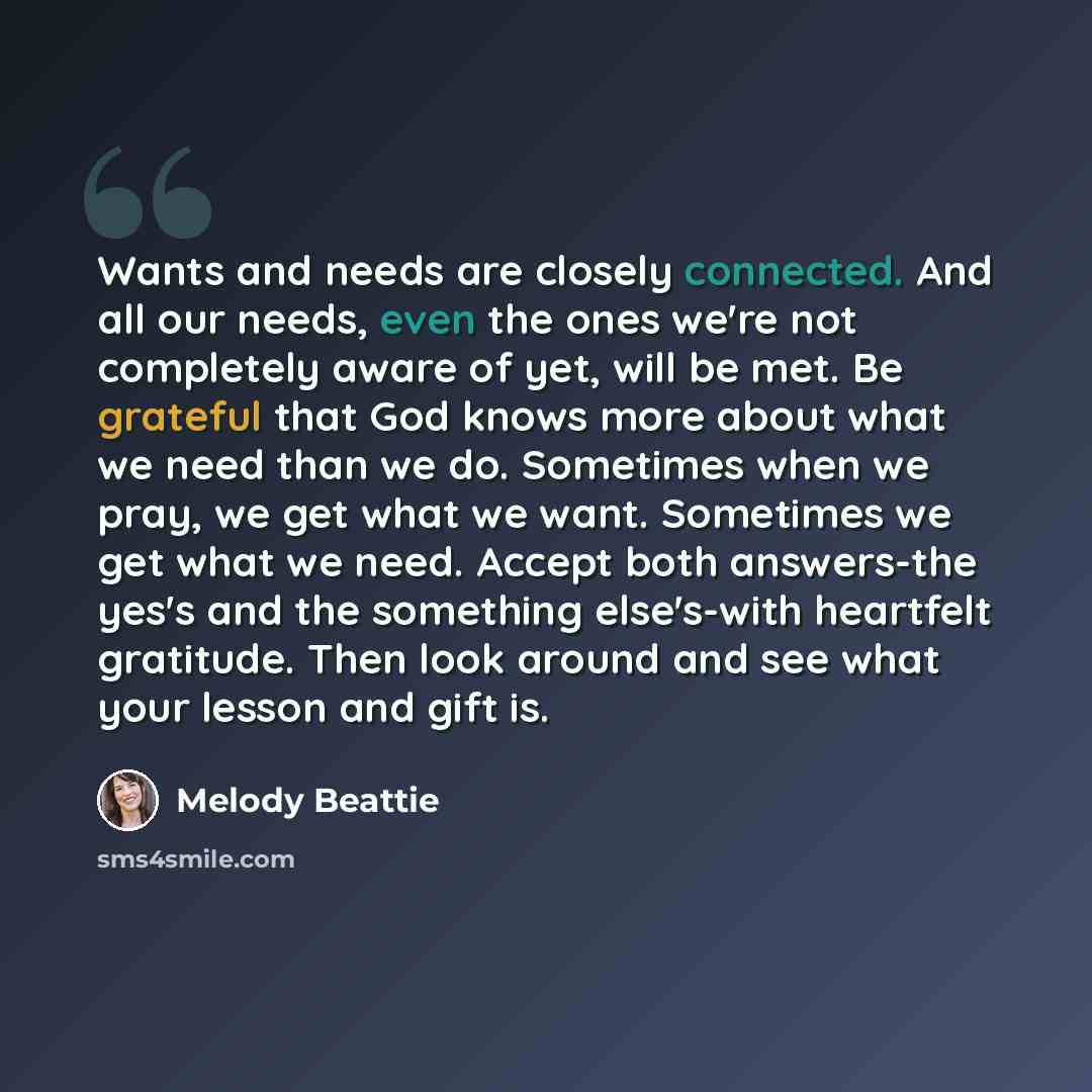 “Wants and needs are closely connected. And all our needs, even the ones we're not completely aware of yet, will be met. Be grateful that God knows more about what we need than we do. Sometimes when we pray, we get what we want. Sometimes we get what we need. Accept both answers-the yes's and the…” quote by Melody Beattie