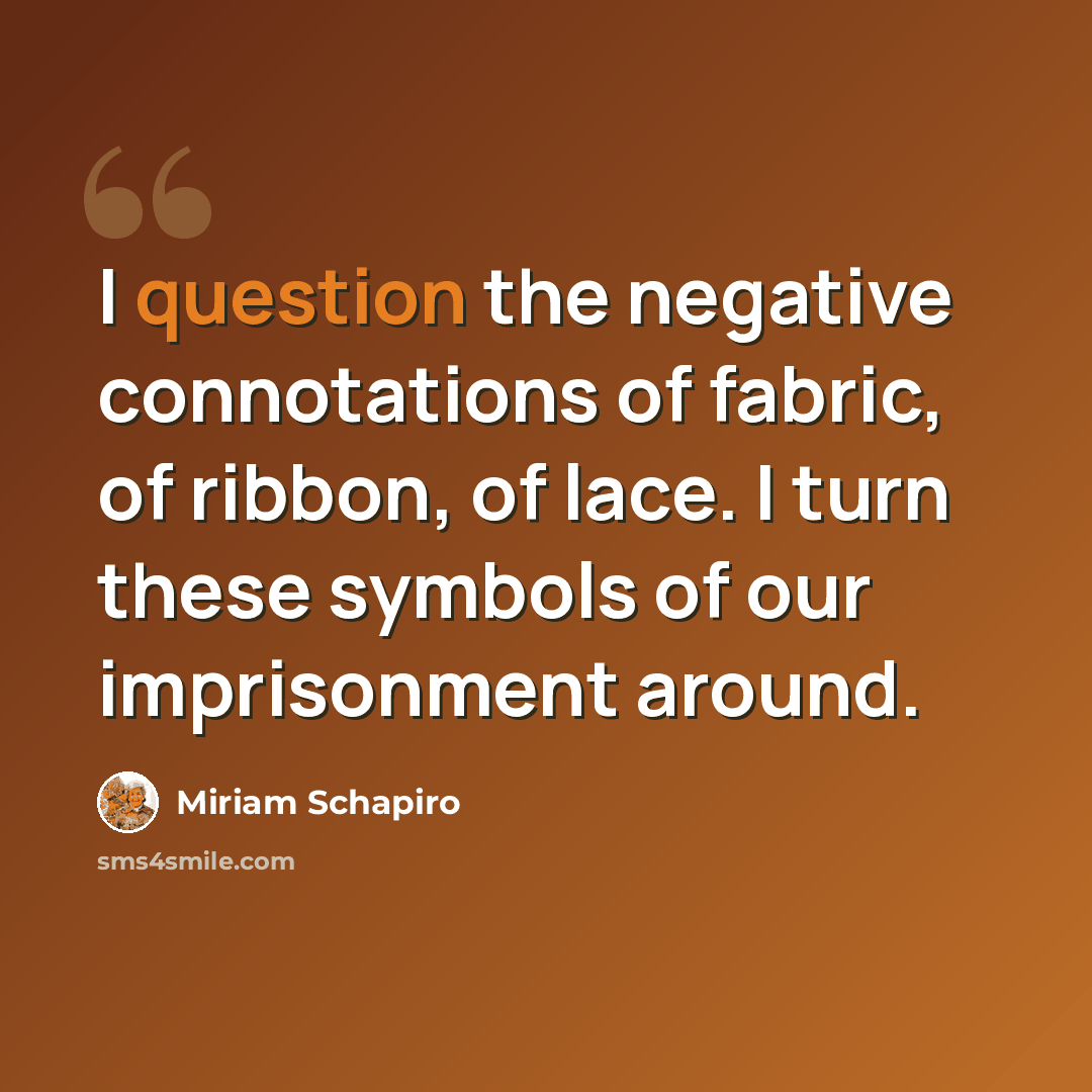 “I question the negative connotations of fabric, of ribbon, of lace. I turn these symbols of our imprisonment around.” quote by Miriam Schapiro