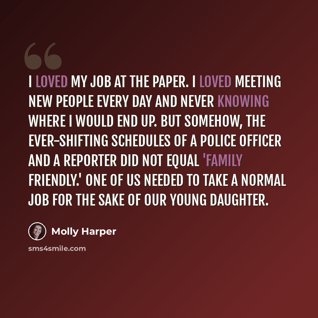 “I loved my job at the paper. I loved meeting new people every day and never knowing where I would end up. But somehow, the ever-shifting schedules of a police officer and a reporter did not equal 'family friendly.' One of us needed to take a normal job for the sake of our young daughter.” quote by Molly Harper