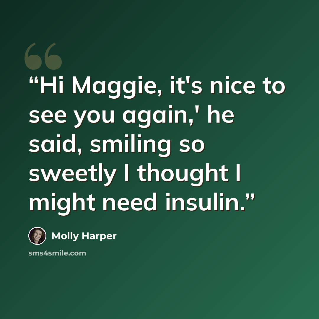 “Hi Maggie, it's nice to see you again,' he said, smiling so sweetly I thought I might need insulin.” quote by Molly Harper