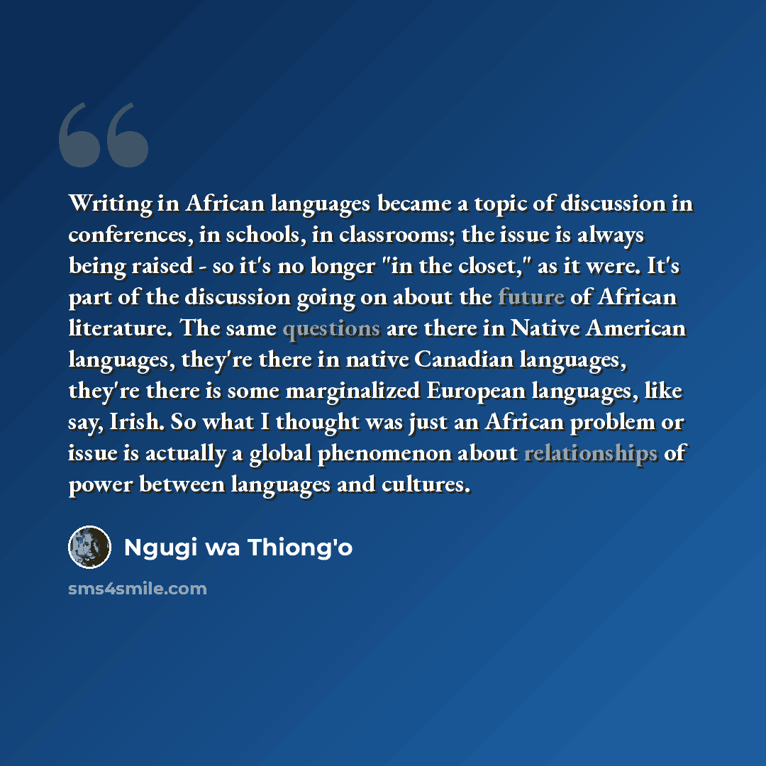 “Writing in African languages became a topic of discussion in conferences, in schools, in classrooms; the issue is always being raised - so it's no longer "in the closet," as it were. It's part of the discussion going on about the future of African literature. The same questions are there in Native…” quote by Ngugi wa Thiong'o