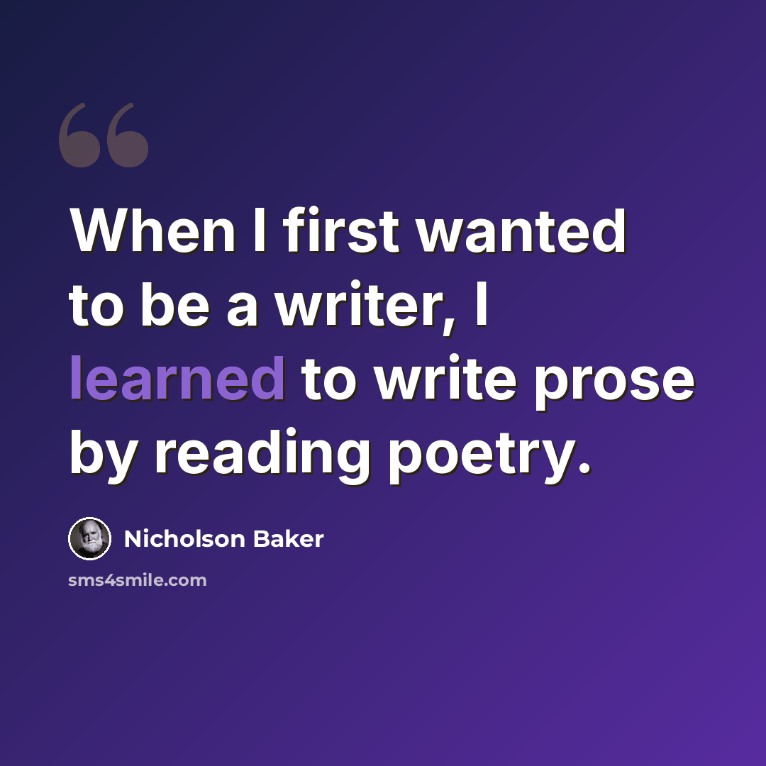 “When I first wanted to be a writer, I learned to write prose by reading poetry.” quote by Nicholson Baker