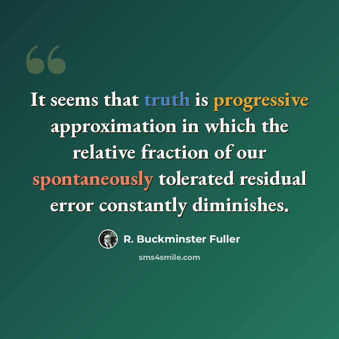 “It seems that truth is progressive approximation in which the relative fraction of our spontaneously tolerated residual error constantly diminishes.” quote by R. Buckminster Fuller