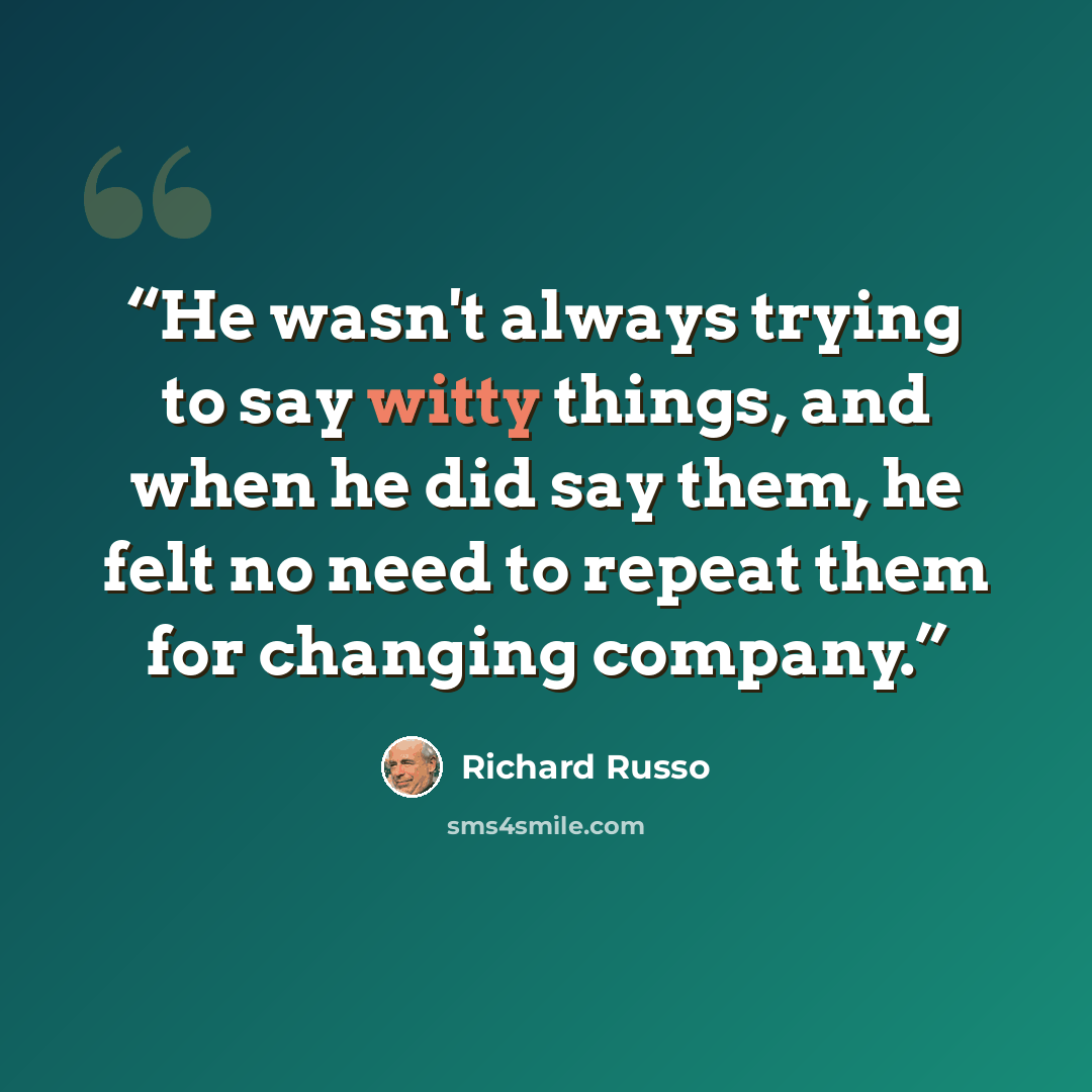 “He wasn't always trying to say witty things, and when he did say them, he felt no need to repeat them for changing company.” quote by Richard Russo