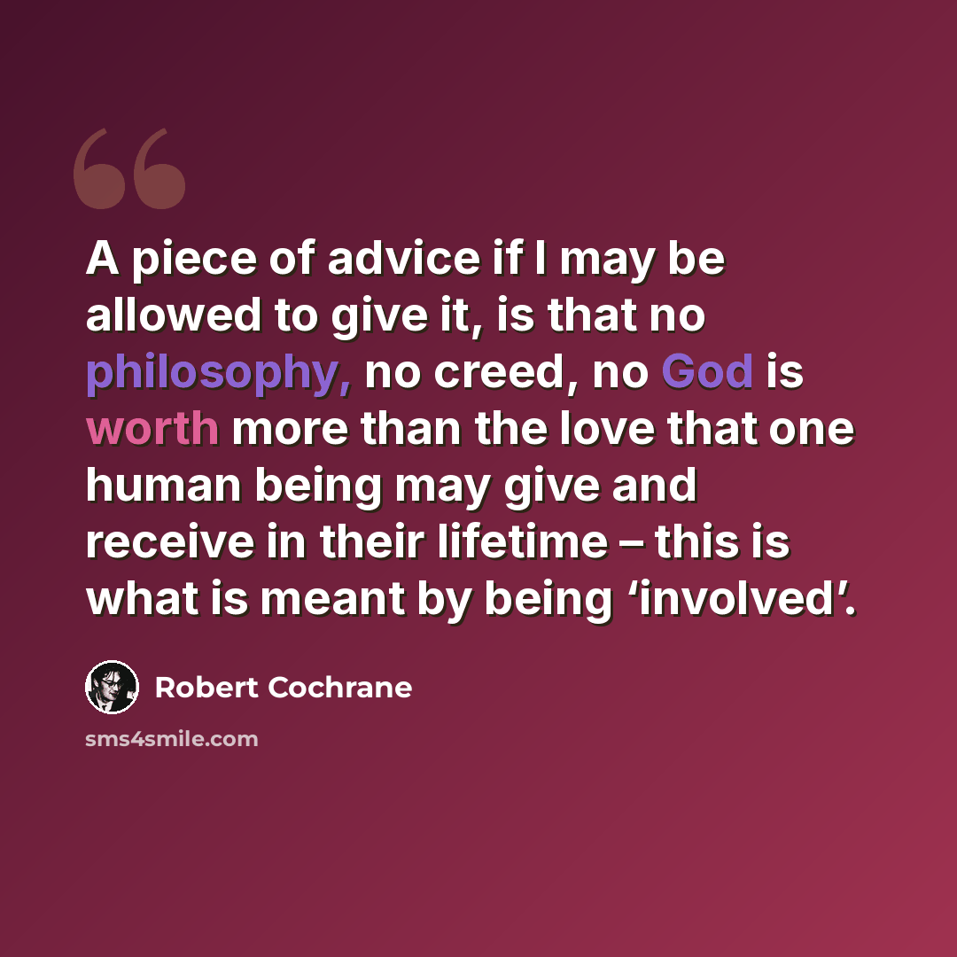 “A piece of advice if I may be allowed to give it, is that no philosophy, no creed, no God is worth more than the love that one human being may give and receive in their lifetime – this is what is meant by being ‘involved’.” quote by Robert Cochrane