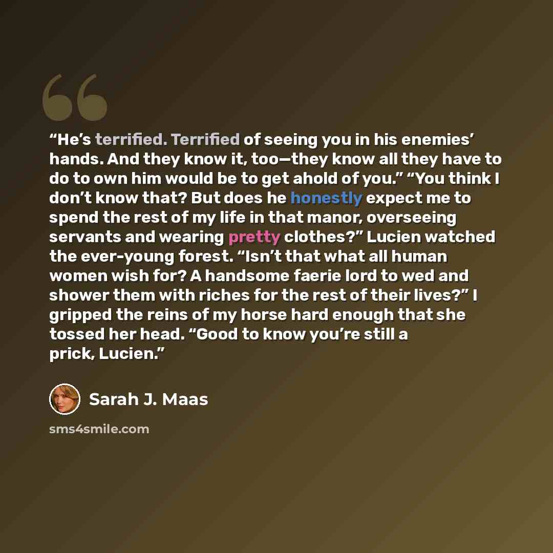 “He’s terrified. Terrified of seeing you in his enemies’ hands. And they know it, too—they know all they have to do to own him would be to get ahold of you.” “You think I don’t know that? But does he honestly expect me to spend the rest of my life in that manor, overseeing servants and wearing…” quote by Sarah J. Maas