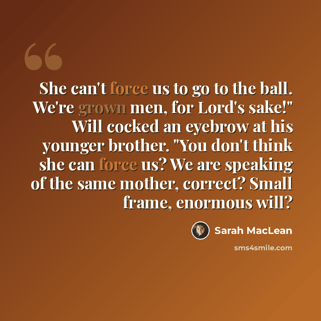 “She can't force us to go to the ball. We're grown men, for Lord's sake!" Will cocked an eyebrow at his younger brother. "You don't think she can force us? We are speaking of the same mother, correct? Small frame, enormous will?” quote by Sarah MacLean