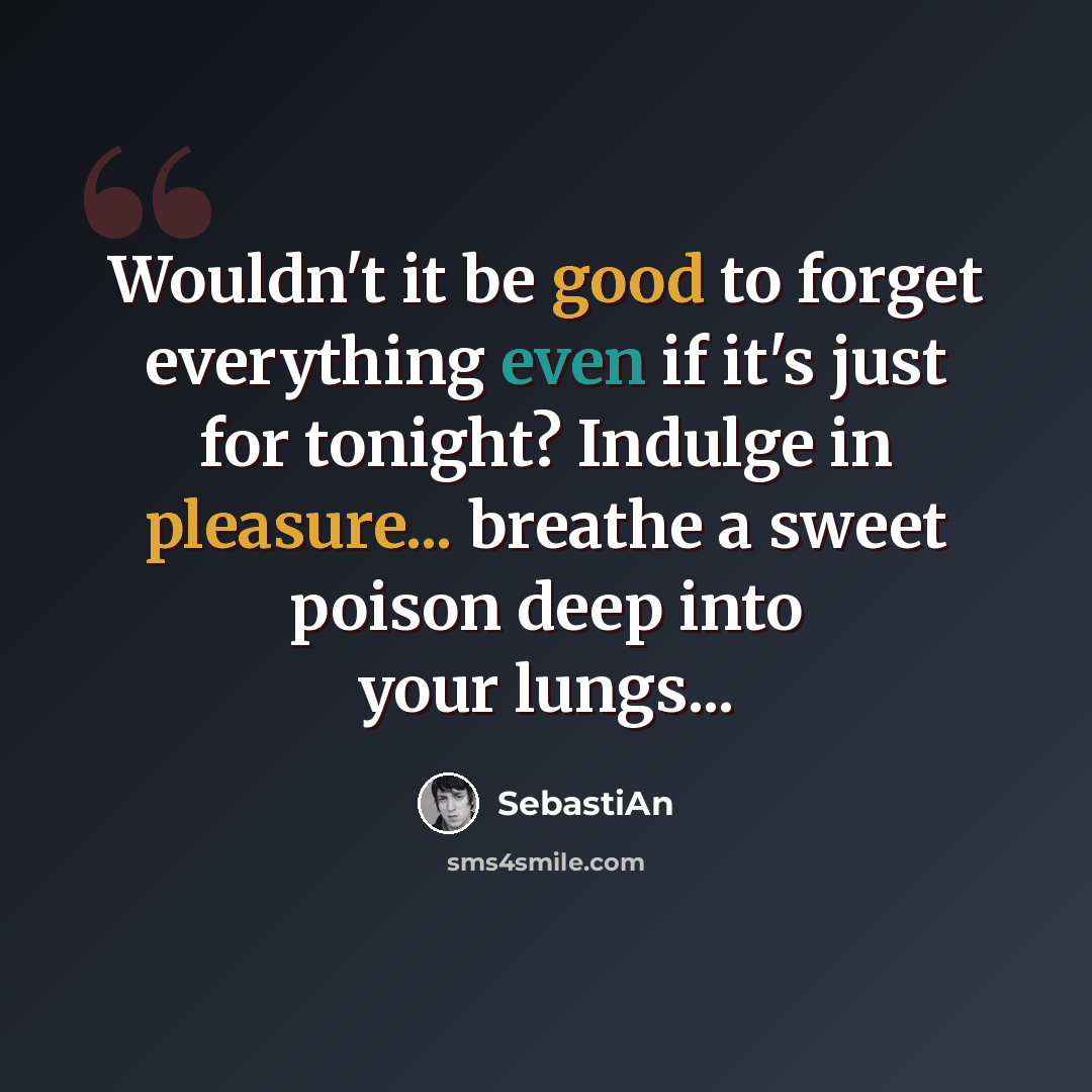 “Wouldn't it be good to forget everything even if it's just for tonight? Indulge in pleasure... breathe a sweet poison deep into your lungs...” quote by SebastiAn