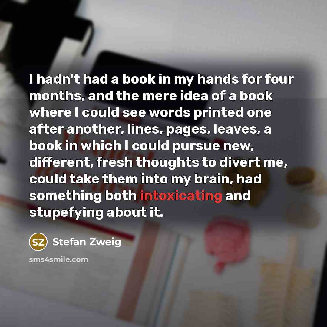 “I hadn't had a book in my hands for four months, and the mere idea of a book where I could see words printed one after another, lines, pages, leaves, a book in which I could pursue new, different, fresh thoughts to divert me, could take them into my brain, had something both intoxicating and…” quote by Stefan Zweig