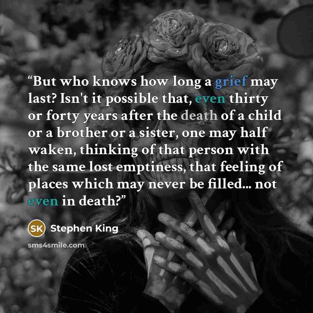 “But who knows how long a grief may last? Isn't it possible that, even thirty or forty years after the death of a child or a brother or a sister, one may half waken, thinking of that person with the same lost emptiness, that feeling of places which may never be filled... not even in death?” quote by Stephen King