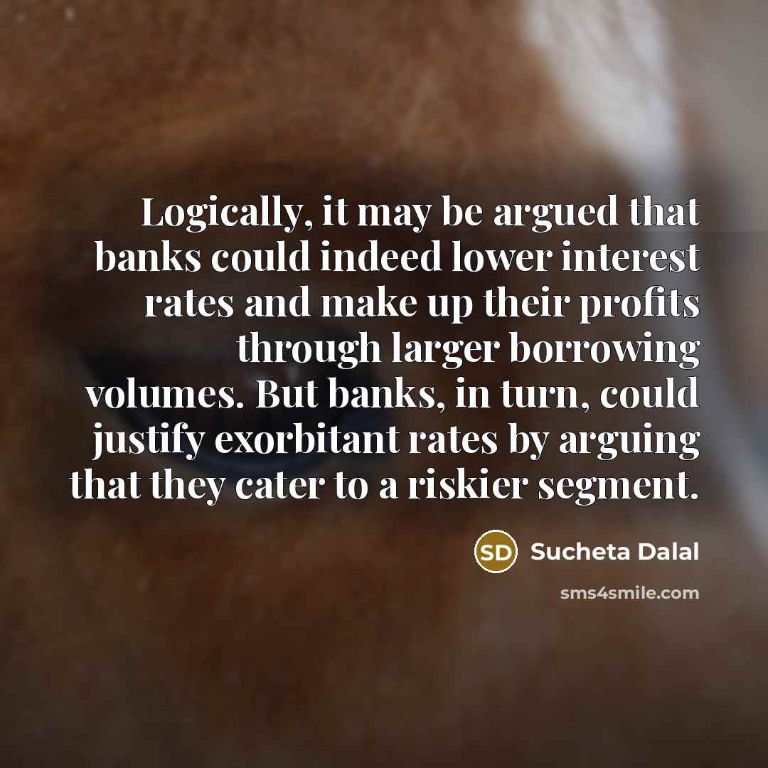 “Logically, it may be argued that banks could indeed lower interest rates and make up their profits through larger borrowing volumes. But banks, in turn, could justify exorbitant rates by arguing that they cater to a riskier segment.” quote by Sucheta Dalal