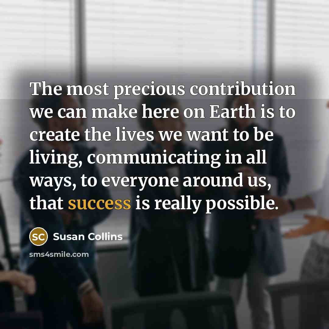 “The most precious contribution we can make here on Earth is to create the lives we want to be living, communicating in all ways, to everyone around us, that success is really possible.” quote by Susan Collins
