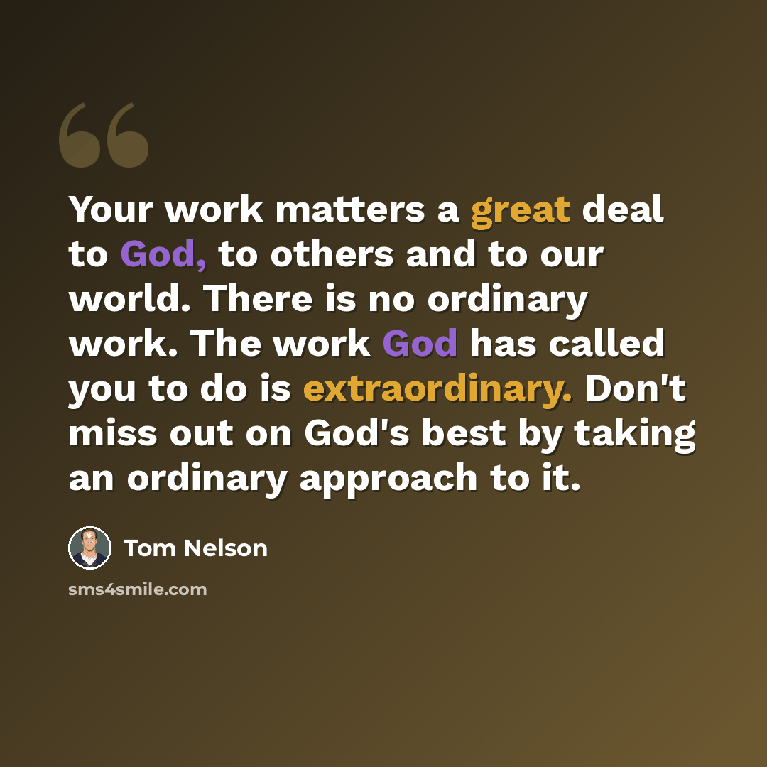“Your work matters a great deal to God, to others and to our world. There is no ordinary work. The work God has called you to do is extraordinary. Don't miss out on God's best by taking an ordinary approach to it.” quote by Tom Nelson