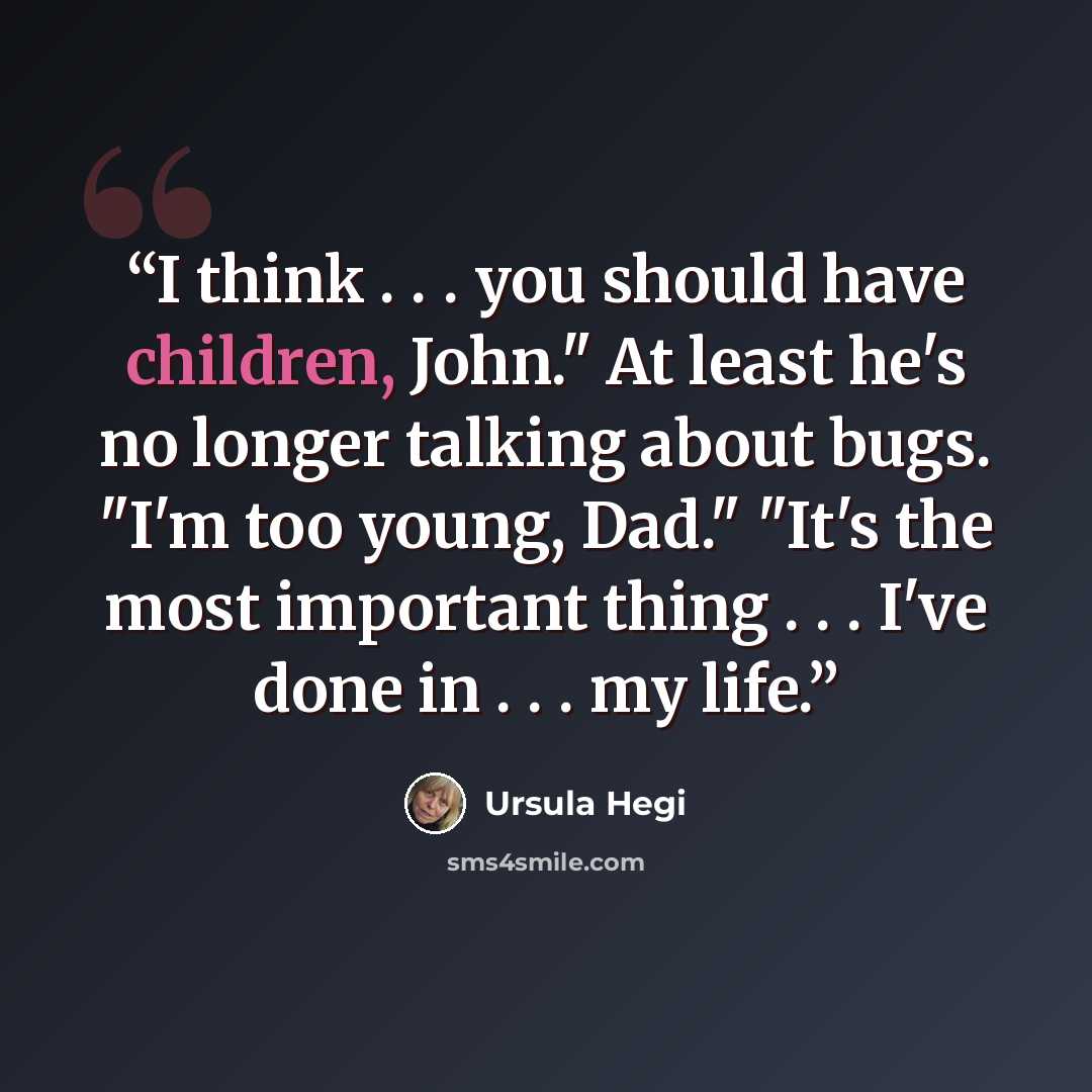 “I think . . . you should have children, John." At least he's no longer talking about bugs. "I'm too young, Dad." "It's the most important thing . . . I've done in . . . my life.” quote by Ursula Hegi