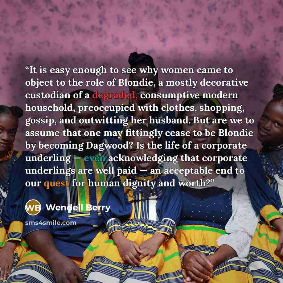 “It is easy enough to see why women came to object to the role of Blondie, a mostly decorative custodian of a degraded, consumptive modern household, preoccupied with clothes, shopping, gossip, and outwitting her husband. But are we to assume that one may fittingly cease to be Blondie by becoming…” quote by Wendell Berry