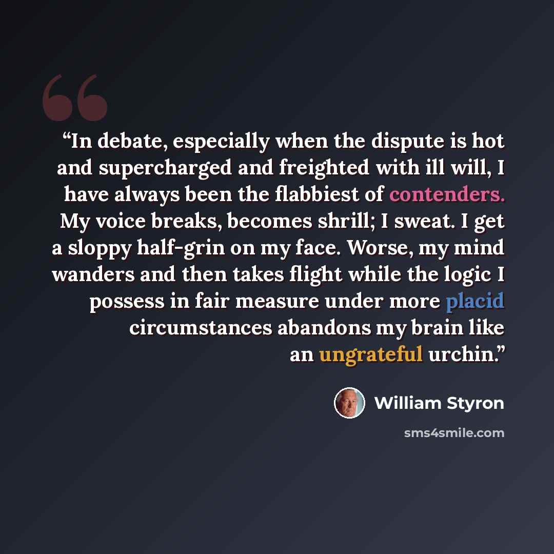 “In debate, especially when the dispute is hot and supercharged and freighted with ill will, I have always been the flabbiest of contenders. My voice breaks, becomes shrill; I sweat. I get a sloppy half-grin on my face. Worse, my mind wanders and then takes flight while the logic I possess in fair…” quote by William Styron