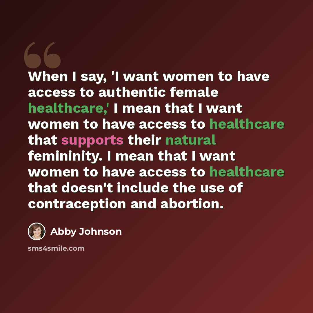 “When I say, 'I want women to have access to authentic female healthcare,' I mean that I want women to have access to healthcare that supports their natural femininity. I mean that I want women to have access to healthcare that doesn't include the use of contraception and abortion.” quote by Abby Johnson