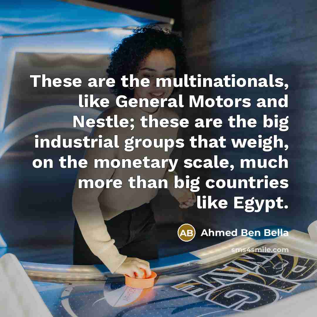 “These are the multinationals, like General Motors and Nestle; these are the big industrial groups that weigh, on the monetary scale, much more than big countries like Egypt.” quote by Ahmed Ben Bella