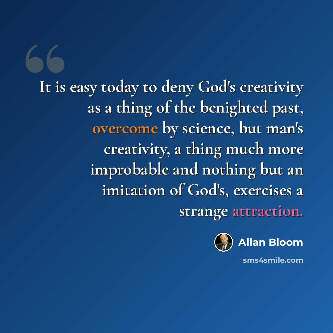 “It is easy today to deny God's creativity as a thing of the benighted past, overcome by science, but man's creativity, a thing much more improbable and nothing but an imitation of God's, exercises a strange attraction.” quote by Allan Bloom