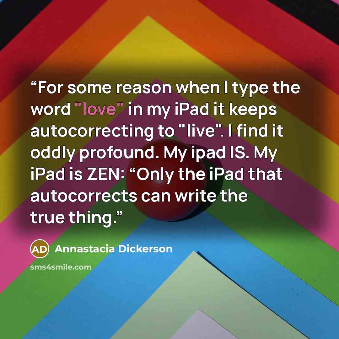 “For some reason when I type the word "love" in my iPad it keeps autocorrecting to "live". I find it oddly profound. My ipad IS. My iPad is ZEN: “Only the iPad that autocorrects can write the true thing.” quote by Annastacia Dickerson