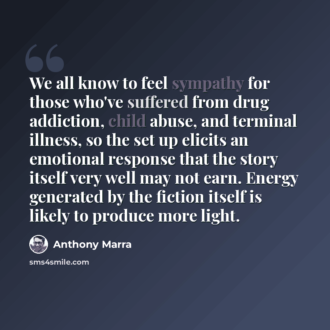 “We all know to feel sympathy for those who've suffered from drug addiction, child abuse, and terminal illness, so the set up elicits an emotional response that the story itself very well may not earn. Energy generated by the fiction itself is likely to produce more light.” quote by Anthony Marra